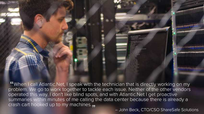 “We considered other vendors, but the rack-space environments work really great until something goes wrong. I've never had that problem at Atlantic.Net. When I call [Atlantic.Net], I speak with the technician that is directly working on my problem. We would go to work together to tackle each issue. Neither of the other vendors operated this way. I don't like blind spots, and with Atlantic.Net I get proactive summaries within minutes of me calling the data center because there is already a crash cart hooked up to my machines.” – John Beck, CTO/CSO ShareSafe Solutions